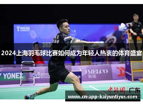 2024上海羽毛球比赛如何成为年轻人热衷的体育盛宴
