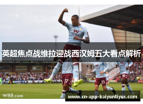 英超焦点战维拉迎战西汉姆五大看点解析