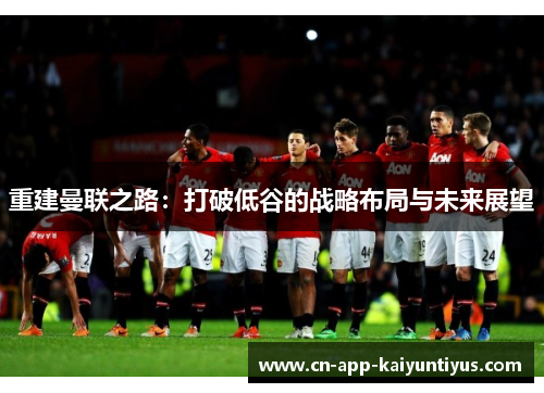 重建曼联之路：打破低谷的战略布局与未来展望