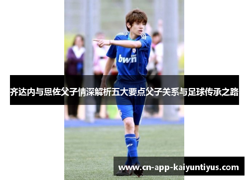 齐达内与恩佐父子情深解析五大要点父子关系与足球传承之路