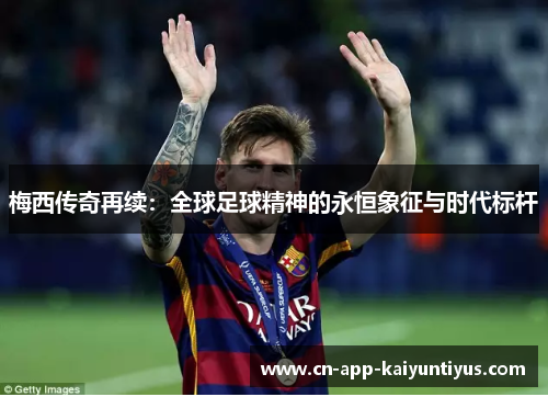 梅西传奇再续:全球足球精神的永恒象征与时代标杆 梅西传奇再续:全球足球精神的永恒象征与时代标杆