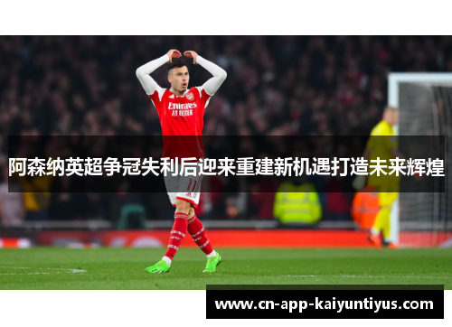 阿森纳英超争冠失利后迎来重建新机遇打造未来辉煌 阿森纳英超争冠失利后迎来重建新机遇打造未来辉煌