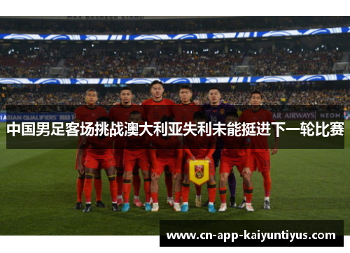 中国男足客场挑战澳大利亚失利未能挺进下一轮比赛 中国男足客场挑战澳大利亚失利未能挺进下一轮比赛