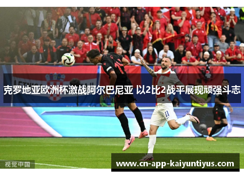 克罗地亚欧洲杯激战阿尔巴尼亚 以2比2战平展现顽强斗志